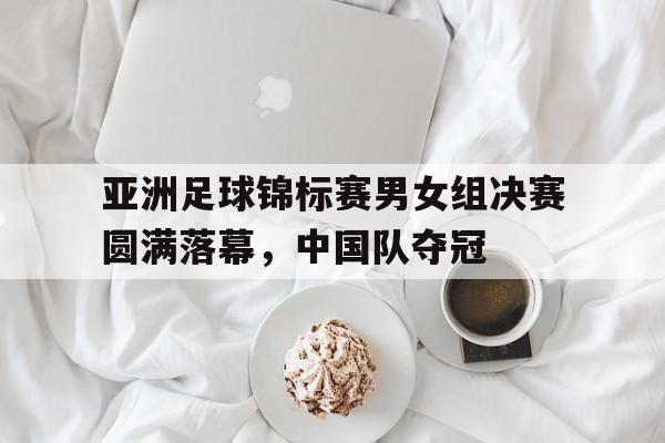 亚洲足球锦标赛男女组决赛圆满落幕，中国队夺冠的简单介绍