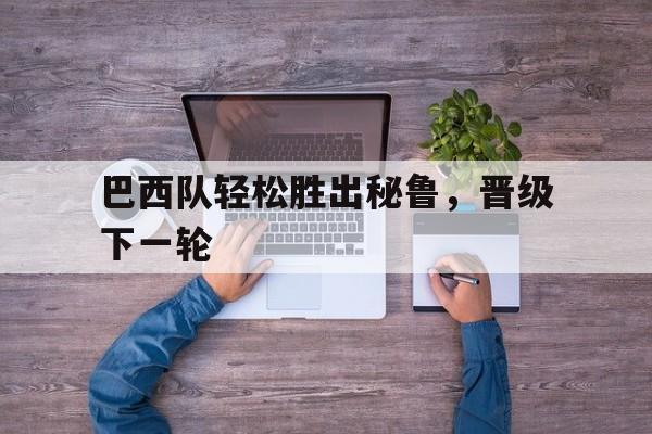 巴西队轻松胜出秘鲁，晋级下一轮的简单介绍