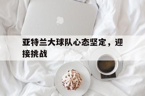 亚特兰大球队心态坚定，迎接挑战的简单介绍