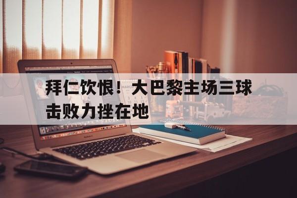 关于拜仁饮恨！大巴黎主场三球击败力挫在地的信息