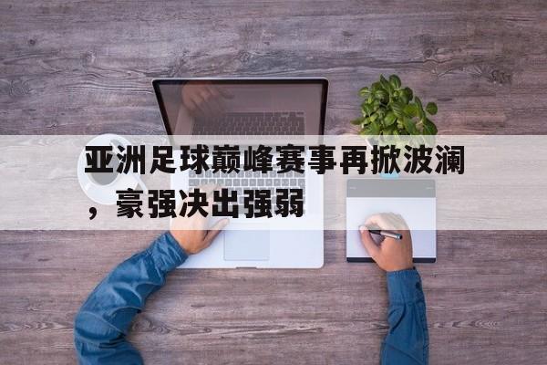 关于亚洲足球巅峰赛事再掀波澜，豪强决出强弱的信息