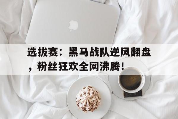选拔赛：黑马战队逆风翻盘，粉丝狂欢全网沸腾！