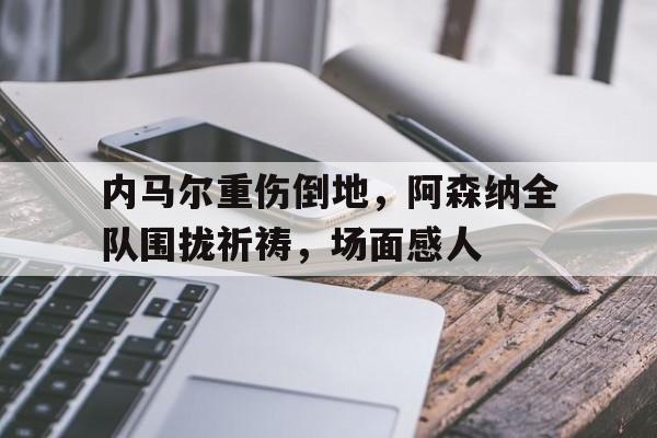 内马尔重伤倒地，阿森纳全队围拢祈祷，场面感人