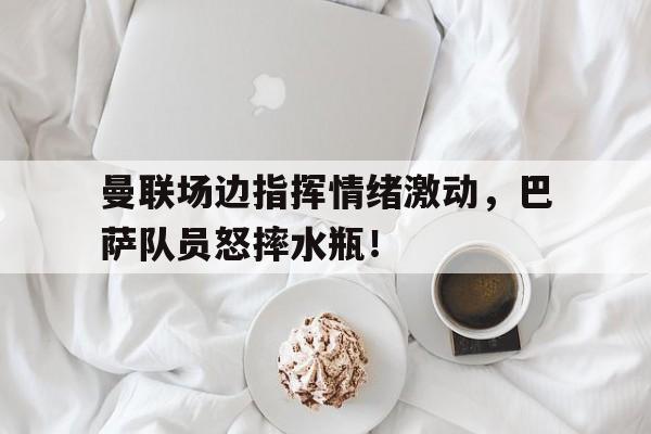 曼联场边指挥情绪激动，巴萨队员怒摔水瓶！曼联巴萨谁更有底蕴